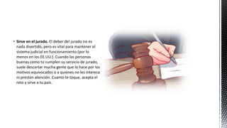  Sirve en el jurado. El deber del jurado no es
nada divertido, pero es vital para mantener el
sistema judicial en funcionamiento (por lo
menos en los EE.UU.). Cuando las personas
buenas como tú cumplen su servicio de jurado,
suele descartar mucha gente que lo hace por los
motivos equivocados o a quienes no les interesa
ni prestan atención. Cuanto te toque, acepta el
reto y sirve a tu país.
 