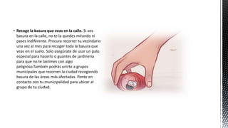  Recoge la basura que veas en la calle. Si ves
basura en la calle, no te la quedes mirando ni
pases indiferente. Procura recorrer tu vecindario
una vez al mes para recoger toda la basura que
veas en el suelo. Solo asegúrate de usar un palo
especial para hacerlo o guantes de jardinería
para que no te lastimes con algo
peligroso.También podrás unirte a grupos
municipales que recorren la ciudad recogiendo
basura de las áreas más afectadas. Ponte en
contacto con tu municipalidad para ubicar al
grupo de tu ciudad.
 