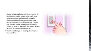  Conserva la energía. Actualmente, muchos de
los métodos usados para crear energía para
poner en marcha las luces de la casa y los
dispositivos electrónicos también son muy
destructivos para el medio ambiente. Procura
usar energía limpia, para ello instala paneles
solares y conserva la energía que sí uses. Apaga
las luces de las habitaciones vacías.
 Pasa menos tiempo en la computadora y más
leyendo libros.
 