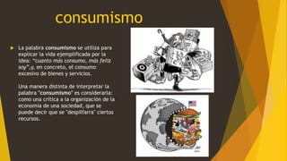 consumismo
 La palabra consumismo se utiliza para
explicar la vida ejemplificada por la
idea: “cuanto más consumo, más feliz
soy”,y, en concreto, el consumo
excesivo de bienes y servicios.
Una manera distinta de interpretar la
palabra "consumismo" es considerarla:
como una crítica a la organización de la
economía de una sociedad, que se
puede decir que se "despilfarra" ciertos
recursos.
 