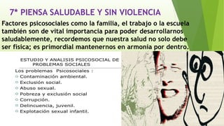 7* PIENSA SALUDABLE Y SIN VIOLENCIA
Factores psicosociales como la familia, el trabajo o la escuela
también son de vital importancia para poder desarrollarnos
saludablemente, recordemos que nuestra salud no solo debe
ser física; es primordial mantenernos en armonía por dentro.
 