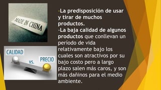 -La predisposición de usar
y tirar de muchos
productos.
-La baja calidad de algunos
productos que conllevan un
período de vida
relativamente bajo los
cuales son atractivos por su
bajo costo pero a largo
plazo salen más caros, y son
más dañinos para el medio
ambiente.
 