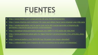  http://www.lifeder.com/consecuencias-de-una-mala-alimentacion/
 http://www.vitonica.com/wellness/10-cosas-que-debes-hacer-para-empezar-una-vida-sana
 http://senderosaludable.net/la-parte-mas-sucia-del-cuerpo-aprende-a-limpiarla-de-
germenes-y-bacterias-para-prevenir-enfermedades/
 http://iemdesarrollosustentable.blogspot.mx/2009/11/412-estilo-de-vida.html
 http://www.promocion.salud.gob.mx/dgps/interior1/promocionando_vive_articulos_once.
html
 http://www.ecoosfera.com/2010/09/top-10-paises-con-mayor-obesidad/
 http://vidasaludable.com/impacto-de-risis-economica-en-la-salud-y-el-bienestar/
 