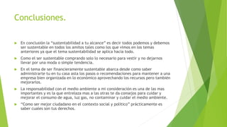 Conclusiones.
 En conclusión la “sustentabilidad a tu alcance” es decir todos podemos y debemos
ser sustentable en todos los amitos tales como los que vimos en los temas
anteriores ya que el tema sustentabilidad se aplica hacia todo.
 Como el ser sustentable comprando solo lo necesario para vestir y no dejarnos
llevar por una moda o simple tendencia.
 En el tema de ser financieramente sustentable abarca desde como saber
administrarte tu en tu casa asta los pasos o recomendaciones para mantener a una
empresa bien organizada en lo económico aprovechando los recursos pero también
mejorarlos.
 La responsabilidad con el medio ambiente a mi consideración es una de las mas
importantes y es la que entrelaza mas a las otras te da consejos para cuidar y
mejorar el consumo de agua, luz gas, no contaminar y cuidar el medio ambiente.
 “Como ser mejor ciudadano en el contexto social y político” prácticamente es
saber cuales son tus derechos.
 