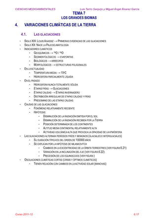 CIENCIAS MEDIOAMBIENTALES Luis Tarrío Sanjurjo y Miguel Ángel Álvarez García
TEMA 7
LOS GRANDES BIOMAS
Curso 2011-12 6.17
4. VARIACIONES CLIMÁTICAS DE LA TIERRA
4.1. LAS GLACIACIONES
- SIGLO XIX: LOUIS AGASSIZ → PRIMERAS EVIDENCIAS DE LAS GLACIACIONES
- SIGLO XX: NACE LA PALEOCLIMATOLOGÍA
- INDICADORES CLIMÁTICOS
- GEOQUÍMICOS → 18O / 16O
- SEDIMENTOLÓGICOS → EVAPORITAS
- BIOLÓGICOS →ARRECIFES
- MORFOLÓGICOS → ESTRUCTURAS POLIGONALES
- EN LAACTUALIDAD
- TEMPERATURA MEDIA → 15ºC
- HIDROSFERA PARCIALMENTE LÍQUIDA
- EN EL PASADO
- HIDROSFERA NUNCA TOTALMENTE SÓLIDA
- ETAPAS FRÍAS → GLACIACIONES
- ETAPAS CÁLIDAS → ETAPAS INVERNADERO
- DISTRIBICIÓN IRREGULAR DE ETAPAS CÁLIDAS Y FRÍAS
- PREDOMINIO DE LAS ETAPAS CÁLIDAS
- CAUSAS DE LAS GLACIACIONES
- FENÓMENO RELATIVAMENTE RECIENTE
- HIPÓTESIS:
- DISMINUCIÓN DE LA RADIACIÓN EMITIDA POR EL SOL
- DISMINUCIÓN DE LA RADIACIÓN RECIBIDA POR LA TIERRA
- POSICIÓN DETERMINADA DE LOS CONTINENTES
- ALTITUD MEDIA CONTINENTAL RELATIVAMENTE ALTA
- ACTIVIDAD VOLCÁNICAALTA QUE PROVOCA LA OPACIDAD DE LAATMÓSFERA
- LAS GLACIACIONES ALTERNAN PERÍODOS FRÍOS Y BENIGNOS (GLACIALES E INTERGLACIALES)
- SU DURACIÓN TÍPICA ES DEL ORDEN DE 100000AÑOS
- SE EXPLICAN POR LA HIPÓTESIS DE MILANKOVITCH
- CAMBIOS EN LA EXCENTRICIDAD DE LA ÓRBITA TERRESTRES (VER FIGURA 6.21)
- VARIACIÓN EN LA INCLINACIÓN DEL EJE (VER FIGURA 6.22)
- PRECESIÓN DE LOS EQUINOCCIOS (VER FIGURA )
- OSCILACIONES CLIMÁTICAS CORTAS (CRISIS Y ÓPTIMOS CLIMÁTICOS)
- TIENEN RELACIÓN CON CAMBIOS EN LAACTIVIDAD SOLAR (MANCHAS)
 