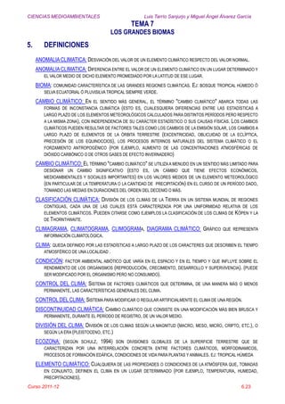CIENCIAS MEDIOAMBIENTALES Luis Tarrío Sanjurjo y Miguel Ángel Álvarez García
TEMA 7
LOS GRANDES BIOMAS
Curso 2011-12 6.23
5. DEFINICIONES
ANOMALIACLIMATICA: DESVIACIÓN DEL VALOR DE UN ELEMENTO CLIMÁTICO RESPECTO DEL VALOR NORMAL.
ANOMALIA CLIMATICA: DIFERENCIA ENTRE EL VALOR DE UN ELEMENTO CLIMÁTICO EN UN LUGAR DETERMINADO Y
EL VALOR MEDIO DE DICHO ELEMENTO PROMEDIADO POR LA LATITUD DE ESE LUGAR.
BIOMA: COMUNIDAD CARACTERÍSTICA DE LAS GRANDES REGIONES CLIMÁTICAS. EJ: BOSQUE TROPICAL HÚMEDO Ó
SELVA ECUATORIAL Ó PLUVISILVA TROPICAL SIEMPRE VERDE.
CAMBIO CLIMÁTICO: EN EL SENTIDO MÁS GENERAL, EL TÉRMINO "CAMBIO CLIMÁTICO" ABARCA TODAS LAS
FORMAS DE INCONSTANCIA CLIMÁTICA (ESTO ES, CUALESQUIERA DIFERENCIAS ENTRE LAS ESTADÍSTICAS A
LARGO PLAZO DE LOS ELEMENTOS METEOROLÓGICOS CALCULADOS PARA DISTINTOS PERÍODOS PERO RESPECTO
A LA MISMA ZONA), CON INDEPENDENCIA DE SU CARÁCTER ESTADÍSTICO O SUS CAUSAS FÍSICAS. LOS CAMBIOS
CLIMÁTICOS PUEDEN RESULTAR DE FACTORES TALES COMO LOS CAMBIOS DE LA EMISIÓN SOLAR, LOS CAMBIOS A
LARGO PLAZO DE ELEMENTOS DE LA ÓRBITA TERRESTRE (EXCENTRICIDAD, OBLICUIDAD DE LA ECLÍPTICA,
PRECESIÓN DE LOS EQUINOCCIOS), LOS PROCESOS INTERNOS NATURALES DEL SISTEMA CLIMÁTICO O EL
FORZAMIENTO ANTROPOGÉNICO (POR EJEMPLO, AUMENTO DE LAS CONCENTRACIONES ATMOSFÉRICAS DE
DIÓXIDO CARBÓNICO O DE OTROS GASES DE EFECTO INVERNADERO)
CAMBIO CLIMÁTICO: EL TÉRMINO "CAMBIO CLIMÁTICO" SE UTILIZAA MENUDO EN UN SENTIDO MÁS LIMITADO PARA
DESIGNAR UN CAMBIO SIGNIFICATIVO (ESTO ES, UN CAMBIO QUE TIENE EFECTOS ECONÓMICOS,
MEDIOAMBIENTALES Y SOCIALES IMPORTANTES) EN LOS VALORES MEDIOS DE UN ELEMENTO METEOROLÓGICO
(EN PARTICULAR DE LA TEMPERATURA O LA CANTIDAD DE PRECIPITACIÓN) EN EL CURSO DE UN PERÍODO DADO,
TOMANDO LAS MEDIAS EN DURACIONES DEL ORDEN DEL DECENIO O MÁS.
CLASIFICACIÓN CLIMÁTICA: DIVISIÓN DE LOS CLIMAS DE LA TIERRA EN UN SISTEMA MUNDIAL DE REGIONES
CONTIGUAS, CADA UNA DE LAS CUALES ESTÁ CARACTERIZADA POR UNA UNIFORMIDAD RELATIVA DE LOS
ELEMENTOS CLIMÁTICOS. PUEDEN CITARSE COMO EJEMPLOS LA CLASIFICACIÓN DE LOS CLIMAS DE KÖPEN Y LA
DE THORNTHWAITE.
CLIMAGRAMA, CLIMATOGRAMA, CLIMOGRAMA, DIAGRAMA CLIMÁTICO: GRÁFICO QUE REPRESENTA
INFORMACIÓN CLIMATOLÓGICA.
CLIMA: QUEDA DEFINIDO POR LAS ESTADÍSTICAS A LARGO PLAZO DE LOS CARACTERES QUE DESCRIBEN EL TIEMPO
ATMOSFÉRICO DE UNA LOCALIDAD .
CONDICIÓN: FACTOR AMBIENTAL ABIÓTICO QUE VARÍA EN EL ESPACIO Y EN EL TIEMPO Y QUE INFLUYE SOBRE EL
RENDIMIENTO DE LOS ORGANISMOS (REPRODUCCIÓN, CRECIMIENTO, DESARROLLO Y SUPERVIVENCIA). (PUEDE
SER MODIFICADO POR EL ORGANISMO PERO NO CONSUMIDO).
CONTROL DEL CLIMA: SISTEMA DE FACTORES CLIMÁTICOS QUE DETERMINA, DE UNA MANERA MÁS O MENOS
PERMANENTE, LAS CARACTERÍSTICAS GENERALES DEL CLIMA.
CONTROL DEL CLIMA: SISTEMA PARA MODIFICAR O REGULAR ARTIFICIALMENTE EL CLIMA DE UNA REGIÓN.
DISCONTINUIDAD CLIMÁTICA: CAMBIO CLIMÁTICO QUE CONSISTE EN UNA MODIFICACIÓN MÁS BIEN BRUSCA Y
PERMANENTE, DURANTE EL PERÍODO DE REGISTRO, DE UN VALOR MEDIO.
DIVISIÓN DEL CLIMA: DIVISIÓN DE LOS CLIMAS SEGÚN LA MAGNITUD (MACRO, MESO, MICRO, CRIPTO, ETC.), O
SEGÚN LA ERA (PLEISTOCENO, ETC.)
ECOZONA: (SEGÚN SCHULZ, 1994) SON DIVISIONES GLOBALES DE LA SUPERFICIE TERRESTRE QUE SE
CARACTERIZAN POR UNA INTERRELACIÓN CONCRETA ENTRE FACTORES CLIMÁTICOS, MORFODINAMICOS,
PROCESOS DE FORMACIÓN EDÁFICA, CONDICIONES DE VIDA PARA PLANTAS Y ANIMALES. EJ: TROPICAL HÚMEDA
ELEMENTO CLIMÁTICO: CUALQUIERA DE LAS PROPIEDADES O CONDICIONES DE LA ATMÓSFERA QUE, TOMADAS
EN CONJUNTO, DEFINEN EL CLIMA EN UN LUGAR DETERMINADO (POR EJEMPLO, TEMPERATURA, HUMEDAD,
PRECIPITACIONES).
 
