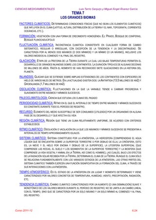 CIENCIAS MEDIOAMBIENTALES Luis Tarrío Sanjurjo y Miguel Ángel Álvarez García
TEMA 7
LOS GRANDES BIOMAS
Curso 2011-12 6.24
FACTORES CLIMÁTICOS: DETERMINADAS CONDICIONES FÍSICAS (QUE NO SEAN LOS ELEMENTOS CLIMÁTICOS)
QUE INFLUYEN EN EL CLIMA (LATITUD, ALTURA, DISTRIBUCIÓN DE LA TIERRA Y EL MAR, TOPOGRAFÍA, CORRIENTES
OCEÁNICAS, ETC.).
FORMACIÓN: VEGETACIÓN CON UNA FORMA DE CRECIMIENTO HOMOGÉNEA. EJ: PRADO, BOSQUE DE CONÍFERAS,
BOSQUE PLANOCADUCIFOLIO
FLUCTUACIÓN CLIMÁTICA: INCONSTANCIA CLIMÁTICA CONSISTENTE EN CUALQUIER FORMA DE CAMBIO
SISTEMÁTICO, REGULAR O IRREGULAR, CON EXCEPCIÓN DE LA TENDENCIA Y LA DISCONTINUIDAD. SE
CARACTERIZA POR AL MENOS DOS MÁXIMOS (O DOS MÍNIMOS) Y UN MÍNIMO (O UN MÁXIMO), INCLUSIVE LOS
VALORES MEDIDOS AL COMIENZO Y AL FINAL DEL REGISTRO.
GLACIACIÓN: ETAPA DE LA HISTORIA DE LA TIERRA DURANTE LA CUAL LAS BAJAS TEMPERATURAS PERMITEN EL
DESARROLLO DE GRANDES INLANDSIS SOBRE LOS CONTINENTES. LA DURACIÓN TÍPICA ES DE ALGUNAS DECENAS
DE MILLONES DE AÑOS. HASTA EL MOMENTO SE HAN RECONOCIDO SIETE GLACIACIONES EN LA HISTORIA DEL
PLANETA.
INLANDSIS: GLACIAR QUE SE EXTIENDE SOBRE AMPLIAS EXTENSIONES DE LOS CONTINENTES CON ESPESORES DE
HIELO DE VARIOS MILES DE METROS. EN LAACTUALIDAD EXISTEN DOS: LAANTÁRTIDA (13,5 MILLONES DE KM2) Y
GROENLANDIA (1,7 MILLONES DE KM2)
OSCILACIÓN CLIMÁTICA: FLUCTUACIONES EN LA QUE LA VARIABLE TIENDE A CAMBIAR PROGRESIVA Y
SUAVEMENTE ENTRE MÁXIMOS Y MÍNIMOS SUCESIVOS.
PALEOCLIMATOLOGÍA: CIENCIA QUE ESTUDIA LOS CLIMAS DEL PASADO
PERIODICIDAD CLIMÁTICA: RITMO EN EL QUE EL INTERVALO DE TIEMPO ENTRE MÁXIMOS Y MÍNIMOS SUCESIVOS
ES CONSTANTE DURANTE TODO EL PERÍODO DE REGISTRO.
RECURSO: ELEMENTO DEL MEDIO SUSCEPTIBLE DE SER CONSUMIDO (UTILIZADO) POR UN ORGANISMO EN ALGUNA
FASE DE SU DESARROLLO Y QUE AFECTAA SU VIDA
REGIÓN CLIMÁTICA: REGIÓN QUE TIENE UN CLIMA RELATIVAMENTE UNIFORME, DE ACUERDO CON CRITERIOS
ESTABLECIDOS
RITMO CLIMÁTICO: OSCILACIÓN O VACILACIÓN EN LA QUE LOS MÁXIMOS Y MÍNIMOS SUCESIVOS SE PRESENTAN A
INTERVALOS DE TIEMPO APROXIMADAMENTE IGUALES.
SISTEMA CLIMÁTICO: SISTEMA CONSTITUIDO POR LA ATMÓSFERA, LA HIDROSFERA (COMPRENDIDAS EL AGUA
LÍQUIDA QUE SE ENCUENTRA SOBRE LA SUPERFICIE TERRESTRE O POR DEBAJO DE ELLA; LA CRIÓSFERA, ESTO
ES, LA NIEVE Y EL HIELO POR ENCIMA Y DEBAJO DE LA SUPERFICIE), LA LITOSFERA SUPERFICIAL (QUE
COMPRENDE LAS ROCAS, EL SUELO Y LOS SEDIMENTOS DE LA SUPERFICIE TERRESTRE) Y LA BIOSFERA (QUE
COMPRENDE LA VIDA VEGETAL Y ANIMAL EN LA TIERRA, ASÍ COMO EL HOMBRE), LAS CUALES, BAJO LOS EFECTOS
DE LA RADIACIÓN SOLAR RECIBIDA POR LA TIERRA, DETERMINAN EL CLIMA DE LA TIERRA: AUNQUE EL CLIMA SÓLO
SE RELACIONA FUNDAMENTALMENTE CON LOS VARIADOS ESTADOS DE LA ATMÓSFERA, LAS OTRAS PARTES DEL
SISTEMA CLIMÁTICO TAMBIÉN EJERCEN UNA FUNCIÓN SIGNIFICATIVA EN LA FORMACIÓN DEL CLIMA, A TRAVÉS DE
SUS INTERACCIONES CON LAATMÓSFERA.
TIEMPO ATMOSFÉRICO: ES EL ESTADO DE LA ATMÓSFERA EN UN LUGAR Y MOMENTO DETERMINADO Y VIENE
CARACTERIZADO POR VALORES CONCRETOS DE TEMPERATURA, HUMEDAD, VIENTO, PRECIPITACIÓN, RADIACIÓN,
ETC.
TENDENCIA CLIMÁTICA: CAMBIO CLIMÁTICO CARACTERIZADO POR UN AUMENTO (O UNA DISMINUCIÓN) SUAVE Y
MONOTÓNICO DE LOS VALORES MEDIOS DURANTE EL PERÍODO DE REGISTRO; NO SE LIMITA A UN CAMBIO LINEAL
CON EL TIEMPO, SINO QUE SE CARACTERIZA POR UN SOLO MÁXIMO Y UN SOLO MÍNIMO AL COMIENZO Y AL FINAL
DEL REGISTRO.
 