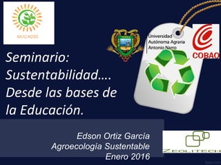Edson Ortiz García
Agroecología Sustentable
Enero 2016
Seminario:
Sustentabilidad….
Desde las bases de
la Educación.
 