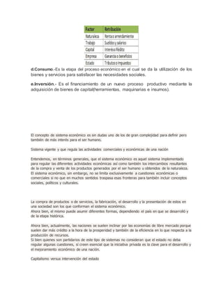 d.Consumo.-Es la etapa del proceso económico en el cual se da la utilización de los
bienes y servicios para satisfacer las necesidades sociales.
e.Inversión.- Es el financiamiento de un nuevo proceso productivo mediante la
adquisición de bienes de capital(herramientas, maquinarias e insumos).
El concepto de sistema económico es sin dudas uno de los de gran complejidad para definir pero
también de más interés para el ser humano.
Sistema vigente y que regula las actividades comerciales y económicas de una nación
Entendemos, en términos generales, que el sistema económico es aquel sistema implementado
para regular las diferentes actividades económicas así como también los intercambios resultantes
de la compra y venta de los productos generados por el ser humano u obtenidos de la naturaleza.
El sistema económico, sin embargo, no se limita exclusivamente a cuestiones económicas o
comerciales si no que en muchos sentidos traspasa esas fronteras para también incluir conceptos
sociales, políticos y culturales.
La compra de productos o de servicios, la fabricación, el desarrollo y la presentación de estos en
una sociedad son los que conforman el sistema económico.
Ahora bien, el mismo puede asumir diferentes formas, dependiendo el país en que se desarrolló y
de la etapa histórica.
Ahora bien, actualmente, las naciones se suelen inclinar por las economías de libre mercado porque
suelen dar más crédito a la hora de la prosperidad y también de la eficiencia en lo que respecta a la
producción de recursos.
Si bien quienes son partidarios de este tipo de sistemas no consideran que el estado no deba
regular algunas cuestiones, sí creen esencial que la iniciativa privada es la clave para el desarrollo y
el mejoramiento económico de una nación.
Capitalismo versus intervención del estado
 
