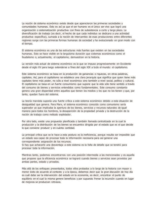 La noción de sistema económico existe desde que aparecieron las primeras sociedades y
comunidades humanas. Esto es así ya que el ser humano es el único ser vivo que logró una
organización o sistematización productiva con fines de subsistencia a corto y largo plazo. La
diversificación de trabajo (es decir, el hecho de que cada individuo se dedicara a una actividad
productiva específica), sumada a la noción de intercambio de esas producciones entre diferentes
regiones surge con las primeras formas humanas de sociedad y ha evolucionado en gran modo con
el tiempo.
El sistema económico es una de las estructuras más fuertes que existen en las sociedades
humanas. Esto se hace visible en la larguísima duración que sistemas económicos como el
feudalismo o, actualmente, el capitalismo, demuestran en la historia.
La versión más actual de sistema económico es la que se impuso progresivamente en Occidente
desde el siglo XV para luego extenderse a fines del siglo XIX a todo el mundo: el capitalismo.
Este sistema económico se basa en la producción de ganancias o riquezas, en otras palabras,
capitales. Así, para el capitalismo se establece una clara jerarquía que significa que quien tiene más
capitales tiene más poder, no sólo a nivel económico sino también a nivel social, político y cultural.
El capitalismo se basa en un fuerte consumismo que supone que la vida sólo tiene sentido a través
del consumo de bienes y servicios entendidos como fundamentales. Este consumo constante
genera una gran disparidad entre aquellos que tienen los medios y los que no los tienen y que, por
tanto, quedan fuera del sistema.
La teoría marxista suponía una fuerte crítica a este sistema económico debido a esta situación de
desigualdad que genera. Para Marx, el sistema económico conocido como comunismo sería
superador ya que implicaba la apertura de los bienes, servicios y recursos naturales de igual
manera para todos los hombres, la desaparición de la propiedad privada y la destrucción de la
noción de trabajo como método explotador.
Por otro lado, existe una propuesta planificada o también llamada centralizada en la cual la
producción y la distribución de los bienes se encuentra dirigida por el estado que es el que decide
lo que conviene producir y en cuánta cantidad.
La principal crítica que se le hace a esta postura es la ineficiencia, porque resulta ser imposible que
un estado sea capaz de procesar toda la información necesaria para así generar una
correspondiente asignación de los recursos.
Si hay que achacarle una desventaja a este sistema es la falta de detalle que se tendrá para
procesar toda la información.
Mientras tanto, podemos encontrarnos con una posición intermedia a las mencionadas y es aquella
que propone que la eficiencia económica se logrará cuando bienes y servicios sean provistos por
ambas partes, estado y privados.
Más allá de los enfoques presentados, todos ellos probados a lo largo de la historia con mayor o
menor éxito de acuerdo al contexto y a la época, debemos decir que la gran discusión de hoy día
es cuál debe ser la intervención del estado en la economía, es decir, encontrar el punto de
equilibrio en el cual la misma genere beneficios y por supuesto frenar la incursión cuando en lugar
de mejoras se produzcan retrasos.
 