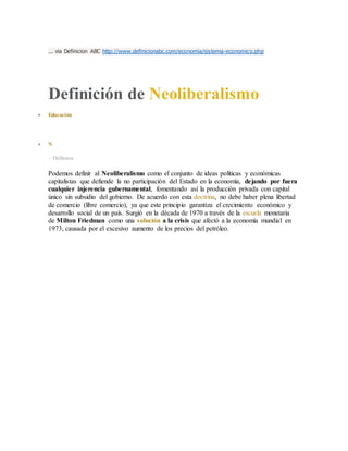 ... via Definicion ABC http://www.definicionabc.com/economia/sistema-economico.php
Definición de Neoliberalismo
 Educación
 N
- Definista
Podemos definir al Neoliberalismo como el conjunto de ideas políticas y económicas
capitalistas que defiende la no participación del Estado en la economía, dejando por fuera
cualquier injerencia gubernamental, fomentando así la producción privada con capital
único sin subsidio del gobierno. De acuerdo con esta doctrina, no debe haber plena libertad
de comercio (libre comercio), ya que este principio garantiza el crecimiento económico y
desarrollo social de un país. Surgió en la década de 1970 a través de la escuela monetaria
de Milton Friedman como una solución a la crisis que afectó a la economía mundial en
1973, causada por el excesivo aumento de los precios del petróleo.
 