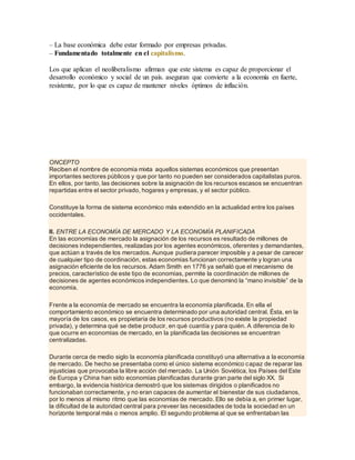 – La base económica debe estar formado por empresas privadas.
– Fundamentado totalmente en el capitalismo.
Los que aplican el neoliberalismo afirman que este sistema es capaz de proporcionar el
desarrollo económico y social de un país. aseguran que convierte a la economía en fuerte,
resistente, por lo que es capaz de mantener niveles óptimos de inflación.
ONCEPTO
Reciben el nombre de economía mixta aquellos sistemas económicos que presentan
importantes sectores públicos y que por tanto no pueden ser considerados capitalistas puros.
En ellos, por tanto, las decisiones sobre la asignación de los recursos escasos se encuentran
repartidas entre el sector privado, hogares y empresas, y el sector público.
Constituye la forma de sistema económico más extendido en la actualidad entre los países
occidentales.
II. ENTRE LA ECONOMÍA DE MERCADO Y LA ECONOMÍA PLANIFICADA
En las economías de mercado la asignación de los recursos es resultado de millones de
decisiones independientes, realizadas por los agentes económicos, oferentes y demandantes,
que actúan a través de los mercados. Aunque pudiera parecer imposible y a pesar de carecer
de cualquier tipo de coordinación, estas economías funcionan correctamente y logran una
asignación eficiente de los recursos. Adam Smith en 1776 ya señaló que el mecanismo de
precios, característico de este tipo de economías, permite la coordinación de millones de
decisiones de agentes económicos independientes. Lo que denominó la “mano invisible” de la
economía.
Frente a la economía de mercado se encuentra la economía planificada. En ella el
comportamiento económico se encuentra determinado por una autoridad central. Ésta, en la
mayoría de los casos, es propietaria de los recursos productivos (no existe la propiedad
privada), y determina qué se debe producir, en qué cuantía y para quién. A diferencia de lo
que ocurre en economías de mercado, en la planificada las decisiones se encuentran
centralizadas.
Durante cerca de medio siglo la economía planificada constituyó una alternativa a la economía
de mercado. De hecho se presentaba como el único sistema económico capaz de reparar las
injusticias que provocaba la libre acción del mercado. La Unión Soviética, los Países del Este
de Europa y China han sido economías planificadas durante gran parte del siglo XX. Si
embargo, la evidencia histórica demostró que los sistemas dirigidos o planificados no
funcionaban correctamente, y no eran capaces de aumentar el bienestar de sus ciudadanos,
por lo menos al mismo ritmo que las economías de mercado. Ello se debía a, en primer lugar,
la dificultad de la autoridad central para preveer las necesidades de toda la sociedad en un
horizonte temporal más o menos amplio. El segundo problema al que se enfrentaban las
 