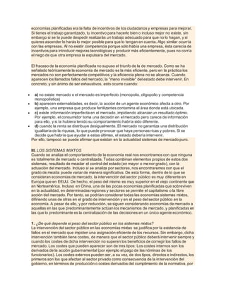 economías planificadas era la falta de incentivos de los ciudadanos y empresas para mejorar.
Si tienes el trabajo garantizado, tu incentivo para hacerlo bien o incluso mejor no existe, sin
embargo si se te puede despedir realizarás un trabajo adecuado para que no lo hagan, y si
quieres ascender lo harás lo mejor posible para que lo tengan en cuenta. Algo similar ocurría
con las empresas. Al no existir competencia porque sólo había una empresa, ésta carecía de
incentivos para introducir mejoras tecnológicas y producir más eficientemente, pues no corría
el riego de que otra empresa la expulsara del mercado.
El fracaso de la economía planificada no supuso el triunfo de la de mercado. Como se ha
señalado teóricamente la economía de mercado es la más eficiente, pero en la práctica los
mercados no son perfectamente competitivos y la eficiencia plena no se alcanza. Cuando
aparecen los llamados fallos del mercado, la "mano invisible" del estado debe intervenir. En
concreto, y sin ánimo de ser exhaustivos, esto ocurre cuando:
 a) no existe mercado o el mercado es imperfecto (monopolio, oligopolio y competencia
monopolística)
 b) aparecen externalidades, es decir, la acción de un agente económico afecta a otro. Por
ejemplo, una empresa que produce fertilizantes contamina el área donde está ubicada.
 c) existe información imperfecta en el mercado, impidiendo alcanzar un resultado óptimo.
Por ejemplo, el consumidor toma una decisión en el mercado pero carece de información
para ello, y si la hubiera tenido su comportamiento habría sido diferente.
 d) cuando la renta se distribuye desigualmente. El mercado no garantiza una distribución
igualitaria de la riqueza, lo que puede provocar que haya personas ricas y pobres. Si se
decide que habría que ayudar a estas últimas, el estado debería intervenir.
Por ello, tampoco se puede afirmar que existan en la actualidad sistemas de mercado puro.
III. LOS SISTEMAS MIXTOS
Cuando se analiza el comportamiento de la economía real nos encontramos con que ninguna
es totalmente de mercado o centralizada. Todas combinan elementos propios de estos dos
sistemas, resultado de mezclar el control del estado (en mayor o menor grado), con la
actuación del mercado. Incluso si se analiza por sectores, nos encontraremos con que el
grado de mezcla puede variar de manera significativa. De esta forma, dentro de lo que se
consideran economías de mercado, la intervención del sector público es muy diferente en
Europa que en EEUU. De hecho, el peso del mismo es muy superior en el viejo continente que
en Norteamérica. Incluso en China, una de las pocas economías planificadas que sobreviven
en la actualidad, en determinadas regiones y sectores se permite el capitalismo o la libre
acción del mercado. Por tanto, se podrían considerar todas las economías sistemas mixtos,
difiriendo unas de otras en el grado de intervención y en el peso del sector público en la
economía. A pesar de ello, y por reducción, se siguen considerando economías de mercado a
aquellas en las que predominantemente actúan los mecanismos de mercado, y planificadas en
las que lo predominante es la centralización de las decisiones en un único agente económico.
1. ¿De qué depende el peso del sector público en los sistemas mixtos?
La intervención del sector público en las economías mixtas se justifica por la existencia de
fallos en el mercado que impiden una asignación eficiente de los recursos. Sin embargo, dicha
intervención también tiene costes, de manera que el sector público deberá intervenir siempre y
cuando los costes de dicha intervención no superen los beneficios de corregir los fallos de
mercado. Los costes que pueden aparecer son de tres tipos: Los costes internos son los
derivados de la acción gubernamental (por ejemplo el pago de las nóminas de los
funcionarios). Los costes externos pueden ser, a su vez, de dos tipos, directos e indirectos, los
primeros son los que afectan al sector privado como consecuencia de la intervención del
gobierno, en términos de producción o costes derivados del cumplimiento de la normativa, por
 