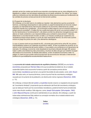 ejemplo serían los costes que tendría que soportar una empresa que se viera obligada por la
legislación a utilizar una tecnología respetuosa con el medio ambiente. Por último, los costes
externos indirectos son los derivados de pérdidas de eficiencia provocados por la alteración de
las señales de precios consecuencia de la intervención pública.
2. El papel de la ideología
Sin embargo, en la vida real en el análisis se mezclan más elementos que los puramente
teóricos. La ideología desempeña en este sentido un papel fundamental a la hora de evaluar
el papel y la intensidad de la intervención pública en la economía. Determinar los costes
indirectos resulta muy complicado. ¿Es la energía nuclear segura o por el contrario supone un
peligro para la sociedad? ¿Cuáles son los costes derivados de cerrar una central nuclear? ¿Y
los de mantenerla en funcionamiento? ¿Se deben prohibir los alimentos transgénicos porque
alteran el medio ambiente o son imprescindibles para combatir la desnutrición?. Además,
determinar si una intervención ha sido un éxito o un fracaso constituye en ocasiones una
verdadera proeza incluso desde un punto de vista meramente técnico. Es entonces cuando
entran en juego los juicios de valor y los elementos ideológicos
Lo que sí parece cierto es que desde los 80, y durante gran parte de los años 90, los países
industrializados optaron por sistemas económicos mixtos. Si bien se estaba de acuerdo en no
reducir a cero la presencia del sector público, sí que existía una confianza en el mecanismo de
mercado. Si embargo, la enorme crisis desatada en la primera década del siglo XXI parece
haber vuelto a los Gobiernos más precavidos y muchos de ellos abogan por redefinir el papel
del estado en la economía. El debate está abierto, si bien el sistema económico mixto no
peligra, lo cierto es que puede variar la proporción de economía de mercado e intervención
pública a la que estábamos acostumbrados hasta ahora
La economía del estado estacionario de equilibrio dinámico (DESSE) es una teoría
económica propuesta por Herman Daly en la que se plantea la existencia de un estado
sostenible óptimo de la economía humana a partir de conceptos previos de los
economistas neoclásicos que tenían una opinión favorable de este estado, como John Stuart
Mill. Mill solía verlo, en buenos términos, como el punto final de crecimiento ontológico
causado por el aumento de la población y la disminución de los ingresos (Kerschner, 2008,
p. 13).
Sin embargo, el desarrollo del carbón y el petróleo barato crearon un espejismo de percepción
de "crecimiento ilimitado" propiciando que la estimación del final del crecimiento ontologico,
que se daba por hecho por los economistas neoclásicos, posteriormente fuerá considerada
como mera ficción analítica. Sólo algunos, como Joseph Schumpeter (Schumpeter, 1942)
o John Maynard Keynes continuaron estimándolo en sus cálculos. Sin embargo, a partir de
todas estas estimaciones Daly elaboró su concepto normativo de un estado estacionario
ontológico (Kerschner, 2008, p. 14).
Índice
[ocultar]
 