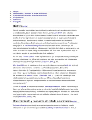  1Historia
 2Decrecimiento y economía de estado estacionario
 3Soluciones de la economía de estado estacionario
 4Véase también
 5Referencias
 6Bibliografía
Historia[editar]
Durante siglos los economistas han considerado una transición del crecimiento económico a
un estado estable, desde los economistas clásicos, como Adam Smith, a los actuales
economistas ecológicos. Smith observó y teorizó que el comercio entre personas en mercados
abiertos llevaría a la producción de las cantidades apropiadas de los productos básicos, la
división del trabajo, aumento de los salarios y una espiral ascendente de crecimiento
económico. Sin embargo, Smith reconoció un límite al crecimiento económico. Predijo que en
el largo plazo, el crecimiento demográfico elevaría el número de los salarios bajos, los
recursos naturales serían cada vez más escasos y la división del trabajo se aproximarían a los
límites de su eficacia. Smith predijo incorrectamente 200 años como el período más largo de
crecimiento, seguido de una estabilización de la población.1
Por otro lado, Thomas Malthus veía la imposibilidad de que la especie humana pudiera lograr
el estado estacionario tras el final del crecimiento, así pues, argumentaba que ésta siempre
estaría condenada al "vicio y la miseria" (Kerschner, 2008, p. 13).
John Stuart Mill, uno de los pioneros de la economía más prominentes del siglo XIX, anticipó
la transición del crecimiento económico a un "estado estacionario". En su obra
maestra, Principios de Economía Política, Mill argumentó que el aumento de la riqueza no
sería infinita y que el final de este crecimiento conduciría al estado estacionario del capital.
Mill, a diferencia de Malthus y Smith, (Kerschner, 2008, p. 13) veía con buenos ojos este
estado estacionario, pues solía argumentar que el final del capital y el crecimiento
necesariamente no implicaba el empeoramiento de las condiciones humanas tanto moral
como socialmente.2
Durante el siglo XX, el influyente economista John Maynard Keynes también consideró aquel
día en que la humanidad pudiese centrarse más en los fines (felicidad y bienestar) que en los
medios (crecimiento económico y acumulación del capital).3 Keynes describió una “comunidad
cuasi estacionaria”, caracterizada por una población estable viviendo sin guerras y con pleno
empleo (Kerschner, 2008, p. 14).
Decrecimiento y economía de estado estacionario[editar]
Georgescu-Roegen no aprobaba las simpatías de sus discípulos con la idea de estado
estacionario ya que consideraba que violaba la cuarta ley de la termodinámica, es decir, el
 