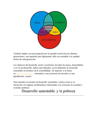 También implica una preocupación por la equidad social entre las distintas
generaciones, una inquietud que lógicamente debe ser extendida a la equidad
dentro de cada generación.
Los objetivos del desarrollo social y económico de todos los países, desarrollados
o en vía de desarrollo, deben estar alineados con la definición de desarrollo
sustentable en términos de la sostenibilidad, sin importar si se basan
en sistemas económicos orientados a una economía de mercado o a una
planificación central.
Para entender el concepto de desarrollo sustentable, veamos como es su
interacción con algunas problemáticas relacionadas a la economía, la sociedad y
el medio ambiente.
Desarrollo sustentable y la pobreza
 