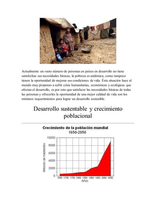 Actualmente un vasto número de personas en países en desarrollo no tiene
satisfechas sus necesidades básicas, la pobreza es endémica, como tampoco
tienen la oportunidad de mejorar sus condiciones de vida. Ésta situación hace al
mundo muy propenso a sufrir crisis humanitarias, económicas y ecológicas que
afectan el desarrollo, es por esto que satisfacer las necesidades básicas de todas
las personas y ofrecerles la oportunidad de una mejor calidad de vida son los
mínimos requerimientos para lograr un desarrollo sostenible.
Desarrollo sustentable y crecimiento
poblacional
 