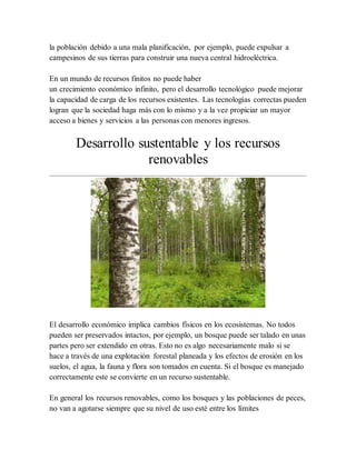 la población debido a una mala planificación, por ejemplo, puede expulsar a
campesinos de sus tierras para construir una nueva central hidroeléctrica.
En un mundo de recursos finitos no puede haber
un crecimiento económico infinito, pero el desarrollo tecnológico puede mejorar
la capacidad de carga de los recursos existentes. Las tecnologías correctas pueden
logran que la sociedad haga más con lo mismo y a la vez propiciar un mayor
acceso a bienes y servicios a las personas con menores ingresos.
Desarrollo sustentable y los recursos
renovables
El desarrollo económico implica cambios físicos en los ecosistemas. No todos
pueden ser preservados intactos, por ejemplo, un bosque puede ser talado en unas
partes pero ser extendido en otras. Esto no es algo necesariamente malo si se
hace a través de una explotación forestal planeada y los efectos de erosión en los
suelos, el agua, la fauna y flora son tomados en cuenta. Si el bosque es manejado
correctamente este se convierte en un recurso sustentable.
En general los recursos renovables, como los bosques y las poblaciones de peces,
no van a agotarse siempre que su nivel de uso esté entre los límites
 