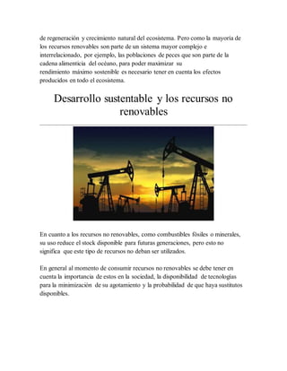 de regeneración y crecimiento natural del ecosistema. Pero como la mayoría de
los recursos renovables son parte de un sistema mayor complejo e
interrelacionado, por ejemplo, las poblaciones de peces que son parte de la
cadena alimenticia del océano, para poder maximizar su
rendimiento máximo sostenible es necesario tener en cuenta los efectos
producidos en todo el ecosistema.
Desarrollo sustentable y los recursos no
renovables
En cuanto a los recursos no renovables, como combustibles fósiles o minerales,
su uso reduce el stock disponible para futuras generaciones, pero esto no
significa que este tipo de recursos no deban ser utilizados.
En general al momento de consumir recursos no renovables se debe tener en
cuenta la importancia de estos en la sociedad, la disponibilidad de tecnologías
para la minimización de su agotamiento y la probabilidad de que haya sustitutos
disponibles.
 