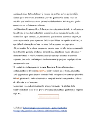 ocasionado unos daños al clima y al entorno natural tan graves que ese citado
cambio ya es irreversible. No obstante, es vital que se lleven a cabo todas las
medidas que resulten oportunas para reducirlo lo máximo posible y para que las
consecuencias nefastas sean mínimas.
-Acidificación del océano. Otro de los graves problemas ambientales actuales es que
la acidez de la superficie del océano ha aumentado de manera alarmante en los
últimos dos siglos y medio. Así, se considera que la misma ha crecido un 30%, de
forma aproximada, y eso supone un daño irreparable en las especies acuáticas, ya
que dicho fenómeno lo que hace es causar daños graves a sus esqueletos.
-Deforestación. De la misma manera, no hay que pasar por alto que es preocupante
la destrucción que se ha producido en las últimas décadas en cuanto a bosques y
masas forestales se refiere. Una situación que destruye multitud de especies
vegetales, que acaba con la riqueza medioambiental y que pone en peligro ciertos
recursos naturales.
El crecimiento del agujero en la capa de ozono debido a las emisiones
contaminantes de diversas industrias es otroejemplo de problema ambiental.
Este agujero hace que la capa de ozono no filtre los rayos ultravioleta que proceden
del sol, provocando un incremento en el riesgo de alteraciones genéticas y cáncer
de piel en los seres humanos.
La pesca en exceso, la contaminación a todos los niveles y la pérdida de la
biodiversidad son otros de los graves problemas ambientales que tenemos en pleno
siglo XXI.
DEFINICIÓN SIGUIENTE
Lee todo en: Definición de problemas ambientales - Qué es, Significado y
Concepto http://definicion.de/problemas-ambientales/#ixzz4J1w7B16c
 