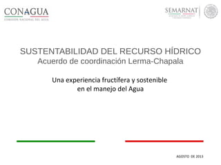 SUSTENTABILIDAD DEL RECURSO HÍDRICO
Acuerdo de coordinación Lerma-Chapala
Una experiencia fructífera y sostenible
en el manejo del Agua
AGOSTO DE 2013
 