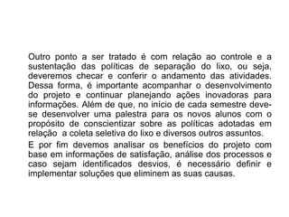 Outro ponto a ser tratado é com relação ao controle e a
sustentação das políticas de separação do lixo, ou seja,
deveremos checar e conferir o andamento das atividades.
Dessa forma, é importante acompanhar o desenvolvimento
do projeto e continuar planejando ações inovadoras para
informações. Além de que, no início de cada semestre deve-
se desenvolver uma palestra para os novos alunos com o
propósito de conscientizar sobre as políticas adotadas em
relação a coleta seletiva do lixo e diversos outros assuntos.
E por fim devemos analisar os benefícios do projeto com
base em informações de satisfação, análise dos processos e
caso sejam identificados desvios, é necessário definir e
implementar soluções que eliminem as suas causas.
 