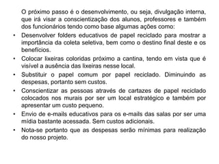 O próximo passo é o desenvolvimento, ou seja, divulgação interna,
que irá visar a conscientização dos alunos, professores e também
dos funcionários tendo como base algumas ações como:
• Desenvolver folders educativos de papel reciclado para mostrar a
importância da coleta seletiva, bem como o destino final deste e os
benefícios.
• Colocar lixeiras coloridas próximo a cantina, tendo em vista que é
visível a ausência das lixeiras nesse local.
• Substituir o papel comum por papel reciclado. Diminuindo as
despesas, portanto sem custos.
• Conscientizar as pessoas através de cartazes de papel reciclado
colocados nos murais por ser um local estratégico e também por
apresentar um custo pequeno.
• Envio de e-mails educativos para os e-mails das salas por ser uma
mídia bastante acessada. Sem custos adicionais.
• Nota-se portanto que as despesas serão mínimas para realização
do nosso projeto.
 