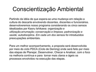 Conscientização Ambiental
Partindo da idéia de que espera-se uma mudança em relação a
cultura do descarte envolvendo docentes, discentes e funcionários.
desenvolveremos nosso programa considerando os cinco sensos
idealizados por Kaoru Ishikawa: organização e
utilização;arrumação; conservação e limpeza; padronização e
saúde; autodisciplina. Em cada um dos sensos foi introduzidos
preocupações ambientais.
Para um melhor acompanhamento, a proposta será desenvolvida
por meio do ciclo PDCA (Ciclo de Deming) onde será feito por meio
das etapas de Planejar, Desenvolver, Checar e Analisar, com o foco
na melhoria contínua e para tornar mais claros e ágeis os
processos envolvidos na execução das etapas.
 