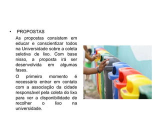 • PROPOSTAS
As propostas consistem em
educar e conscientizar todos
na Universidade sobre a coleta
seletiva de lixo. Com base
nisso, a proposta irá ser
desenvolvida em algumas
fases.
O primeiro momento é
necessário entrar em contato
com a associação da cidade
responsável pela coleta do lixo
para ver a disponibilidade de
recolher o lixo na
universidade.
 