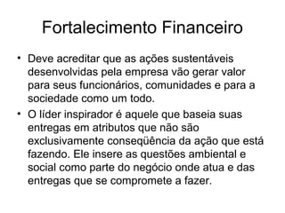 Fortalecimento Financeiro
• Deve acreditar que as ações sustentáveis
desenvolvidas pela empresa vão gerar valor
para seus funcionários, comunidades e para a
sociedade como um todo.
• O líder inspirador é aquele que baseia suas
entregas em atributos que não são
exclusivamente conseqüência da ação que está
fazendo. Ele insere as questões ambiental e
social como parte do negócio onde atua e das
entregas que se compromete a fazer.
 