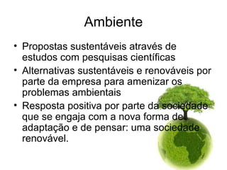 Ambiente
• Propostas sustentáveis através de
estudos com pesquisas científicas
• Alternativas sustentáveis e renováveis por
parte da empresa para amenizar os
problemas ambientais
• Resposta positiva por parte da sociedade
que se engaja com a nova forma de
adaptação e de pensar: uma sociedade
renovável.
 