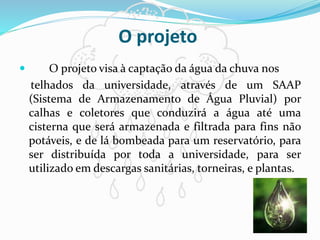 O projeto
 O projeto visa à captação da água da chuva nos
telhados da universidade, através de um SAAP
(Sistema de Armazenamento de Água Pluvial) por
calhas e coletores que conduzirá a água até uma
cisterna que será armazenada e filtrada para fins não
potáveis, e de lá bombeada para um reservatório, para
ser distribuída por toda a universidade, para ser
utilizado em descargas sanitárias, torneiras, e plantas.
 