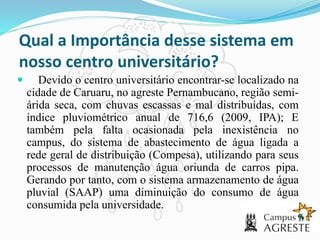 Qual a Importância desse sistema em
nosso centro universitário?
 Devido o centro universitário encontrar-se localizado na
cidade de Caruaru, no agreste Pernambucano, região semi-
árida seca, com chuvas escassas e mal distribuídas, com
índice pluviométrico anual de 716,6 (2009, IPA); E
também pela falta ocasionada pela inexistência no
campus, do sistema de abastecimento de água ligada a
rede geral de distribuição (Compesa), utilizando para seus
processos de manutenção água oriunda de carros pipa.
Gerando por tanto, com o sistema armazenamento de água
pluvial (SAAP) uma diminuição do consumo de água
consumida pela universidade.
 