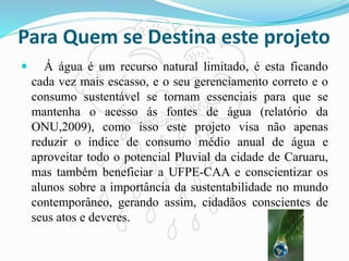 Para Quem se Destina este projeto
 Á água é um recurso natural limitado, é esta ficando
cada vez mais escasso, e o seu gerenciamento correto e o
consumo sustentável se tornam essenciais para que se
mantenha o acesso ás fontes de água (relatório da
ONU,2009), como isso este projeto visa não apenas
reduzir o índice de consumo médio anual de água e
aproveitar todo o potencial Pluvial da cidade de Caruaru,
mas também beneficiar a UFPE-CAA e conscientizar os
alunos sobre a importância da sustentabilidade no mundo
contemporâneo, gerando assim, cidadãos conscientes de
seus atos e deveres.
 