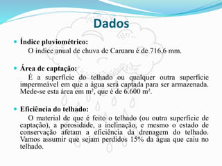 Dados
 Índice pluviométrico:
O índice anual de chuva de Caruaru é de 716,6 mm.
 Área de captação:
É a superfície do telhado ou qualquer outra superfície
impermeável em que a água será captada para ser armazenada.
Mede-se esta área em m², que é de 6.600 m².
 Eficiência do telhado:
O material de que é feito o telhado (ou outra superfície de
captação), a porosidade, a inclinação, e mesmo o estado de
conservação afetam a eficiência da drenagem do telhado.
Vamos assumir que sejam perdidos 15% da água que caiu no
telhado.
 