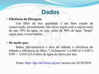 Dados
 Eficiência da filtragem:
Um filtro de boa qualidade e em bom estado de
conservação, normalmente, não deixa seguir com a sujeira mais
do que 10% da água, ou seja, cerca de 90% de água "limpa"
segue para o reservatório.
 De modo que:
Índice pluviométrico x área do telhado x eficiência do
telhado x eficiência do filtro. 7,16,6mm/m² x 6.600 m² x 0,85 x
0,90 = 3.618.113,4 litros de água da chuva por ano.
Fonte: http://epc.lab.fisica.zip.net/ acesso em 24/10/2010
 