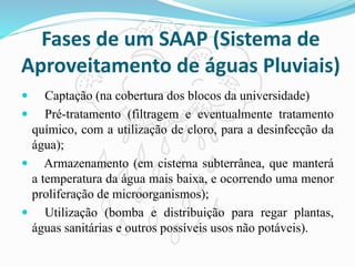 Fases de um SAAP (Sistema de
Aproveitamento de águas Pluviais)
 Captação (na cobertura dos blocos da universidade)
 Pré-tratamento (filtragem e eventualmente tratamento
químico, com a utilização de cloro, para a desinfecção da
água);
 Armazenamento (em cisterna subterrânea, que manterá
a temperatura da água mais baixa, e ocorrendo uma menor
proliferação de microorganismos);
 Utilização (bomba e distribuição para regar plantas,
águas sanitárias e outros possíveis usos não potáveis).
 
