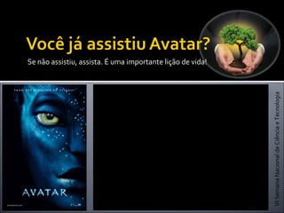 VISemanaNacionaldeCiênciaeTecnologia
Adm. Dheymia Araújo de Lima
Se não assistiu, assista. É uma importante lição de vida!
Avatar é um filme épico americano de ficção
científica escrito e dirigido por James Cameron, tem
seu enredo localizado no ano 2154 e é baseado em
um conflito em Pandora, uma das luas de Polifemo,
um dos três planetas gasosos fictícios que orbitam o
sistema Alpha Centauri. Em Pandora, os
colonizadores humanos e os Na'vi, nativos
humanoides, entram em guerra pelos recursos do
planeta e a continuação da existência da espécie
nativa. O título do filme refere-se aos corpos Na'vi-
humanos híbridos, criados por um grupo de
cientistas através de engenharia genética, para
interagir com os nativos de Pandora.
 