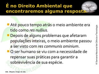 VISemanaNacionaldeCiênciaeTecnologiaVISemanaNacionaldeCiênciaeTecnologia
Adm. Dheymia Araújo de Lima
 Até pouco tempo atrás o meio ambiente era
tido como res nullius.
 Depois de alguns problemas que afetaram
populações inteiras, o meio ambiente passou
a ser visto com res communis ominium.
 O ser humano se viu com a necessidade de
repensar suas práticas para garantir a
sobrevivência de sua espécie.
 