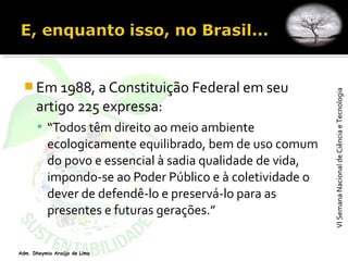 VISemanaNacionaldeCiênciaeTecnologiaVISemanaNacionaldeCiênciaeTecnologia
Adm. Dheymia Araújo de Lima
 Em 1988, a Constituição Federal em seu
artigo 225 expressa:
 “Todos têm direito ao meio ambiente
ecologicamente equilibrado, bem de uso comum
do povo e essencial à sadia qualidade de vida,
impondo-se ao Poder Público e à coletividade o
dever de defendê-lo e preservá-lo para as
presentes e futuras gerações.”
 