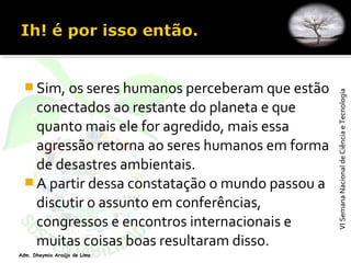 VISemanaNacionaldeCiênciaeTecnologiaVISemanaNacionaldeCiênciaeTecnologia
Adm. Dheymia Araújo de Lima
 Sim, os seres humanos perceberam que estão
conectados ao restante do planeta e que
quanto mais ele for agredido, mais essa
agressão retorna ao seres humanos em forma
de desastres ambientais.
 A partir dessa constatação o mundo passou a
discutir o assunto em conferências,
congressos e encontros internacionais e
muitas coisas boas resultaram disso.
 
