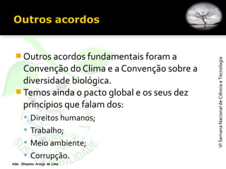 VISemanaNacionaldeCiênciaeTecnologiaVISemanaNacionaldeCiênciaeTecnologia
Adm. Dheymia Araújo de Lima
 Outros acordos fundamentais foram a
Convenção do Clima e a Convenção sobre a
diversidade biológica.
 Temos ainda o pacto global e os seus dez
princípios que falam dos:
 Direitos humanos;
 Trabalho;
 Meio ambiente;
 Corrupção.
 
