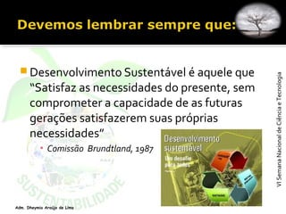 VISemanaNacionaldeCiênciaeTecnologiaVISemanaNacionaldeCiênciaeTecnologia
Adm. Dheymia Araújo de Lima
 Desenvolvimento Sustentável é aquele que
“Satisfaz as necessidades do presente, sem
comprometer a capacidade de as futuras
gerações satisfazerem suas próprias
necessidades”
▪ Comissão  Brundtland, 1987
 