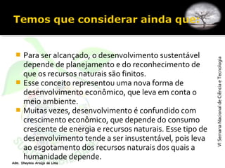 VISemanaNacionaldeCiênciaeTecnologiaVISemanaNacionaldeCiênciaeTecnologia
Adm. Dheymia Araújo de Lima
 Para ser alcançado, o desenvolvimento sustentável
depende de planejamento e do reconhecimento de
que os recursos naturais são finitos.
 Esse conceito representou uma nova forma de
desenvolvimento econômico, que leva em conta o
meio ambiente.
 Muitas vezes, desenvolvimento é confundido com
crescimento econômico, que depende do consumo
crescente de energia e recursos naturais. Esse tipo de
desenvolvimento tende a ser insustentável, pois leva
ao esgotamento dos recursos naturais dos quais a
humanidade depende.
 