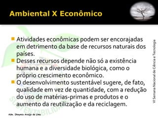 VISemanaNacionaldeCiênciaeTecnologiaVISemanaNacionaldeCiênciaeTecnologia
Adm. Dheymia Araújo de Lima
 Atividades econômicas podem ser encorajadas
em detrimento da base de recursos naturais dos
países.
 Desses recursos depende não só a existência
humana e a diversidade biológica, como o
próprio crescimento econômico.
 O desenvolvimento sustentável sugere, de fato,
qualidade em vez de quantidade, com a redução
do uso de matérias-primas e produtos e o
aumento da reutilização e da reciclagem.
 