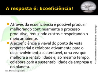 VISemanaNacionaldeCiênciaeTecnologiaVISemanaNacionaldeCiênciaeTecnologia
Adm. Dheymia Araújo de Lima
 Através da ecoeficiência é possível produzir
melhorando continuamente o processo
produtivo, reduzindo custos e respeitando o
meio ambiente.
 A ecoeficiência é viável do ponto de vista
empresarial e colabora ativamente para o
desenvolvimento sustentável, uma vez que
melhora a rentabilidade e, ao mesmo tempo,
colabora com a sustentabilidade da empresa e
do planeta.
 