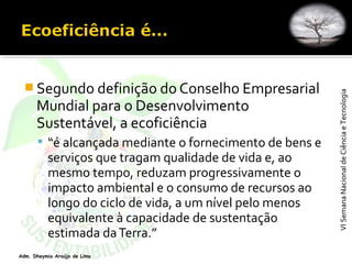 VISemanaNacionaldeCiênciaeTecnologiaVISemanaNacionaldeCiênciaeTecnologia
Adm. Dheymia Araújo de Lima
 Segundo definição do Conselho Empresarial
Mundial para o Desenvolvimento
Sustentável, a ecoficiência
 “é alcançada mediante o fornecimento de bens e
serviços que tragam qualidade de vida e, ao
mesmo tempo, reduzam progressivamente o
impacto ambiental e o consumo de recursos ao
longo do ciclo de vida, a um nível pelo menos
equivalente à capacidade de sustentação
estimada daTerra.”
 