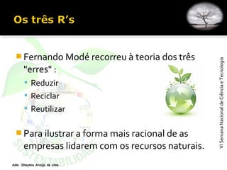 VISemanaNacionaldeCiênciaeTecnologiaVISemanaNacionaldeCiênciaeTecnologia
Adm. Dheymia Araújo de Lima
 Fernando Modé recorreu à teoria dos três
"erres" :
 Reduzir
 Reciclar
 Reutilizar
 Para ilustrar a forma mais racional de as
empresas lidarem com os recursos naturais.
 