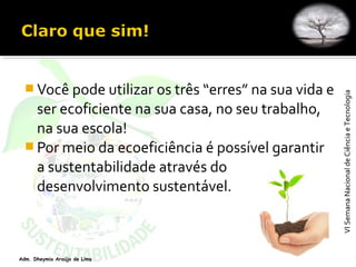VISemanaNacionaldeCiênciaeTecnologiaVISemanaNacionaldeCiênciaeTecnologia
Adm. Dheymia Araújo de Lima
 Você pode utilizar os três “erres” na sua vida e
ser ecoficiente na sua casa, no seu trabalho,
na sua escola!
 Por meio da ecoeficiência é possível garantir
a sustentabilidade através do
desenvolvimento sustentável.
 