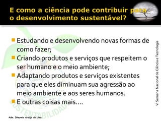 VISemanaNacionaldeCiênciaeTecnologiaVISemanaNacionaldeCiênciaeTecnologia
Adm. Dheymia Araújo de Lima
 Estudando e desenvolvendo novas formas de
como fazer;
 Criando produtos e serviços que respeitem o
ser humano e o meio ambiente;
 Adaptando produtos e serviços existentes
para que eles diminuam sua agressão ao
meio ambiente e aos seres humanos.
 E outras coisas mais....
 